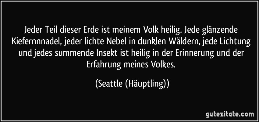 Jeder Teil dieser Erde ist meinem Volk heilig. Jede glänzende Kiefernnnadel, jeder lichte Nebel in dunklen Wäldern, jede Lichtung und jedes summende Insekt ist heilig in der Erinnerung und der Erfahrung meines Volkes. (Seattle (Häuptling))