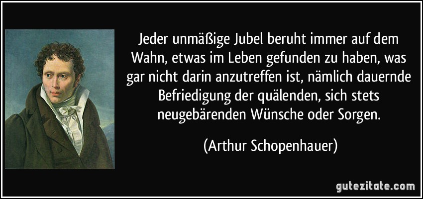 Jeder unmäßige Jubel beruht immer auf dem Wahn, etwas im Leben gefunden zu haben, was gar nicht darin anzutreffen ist, nämlich dauernde Befriedigung der quälenden, sich stets neugebärenden Wünsche oder Sorgen. (Arthur Schopenhauer)