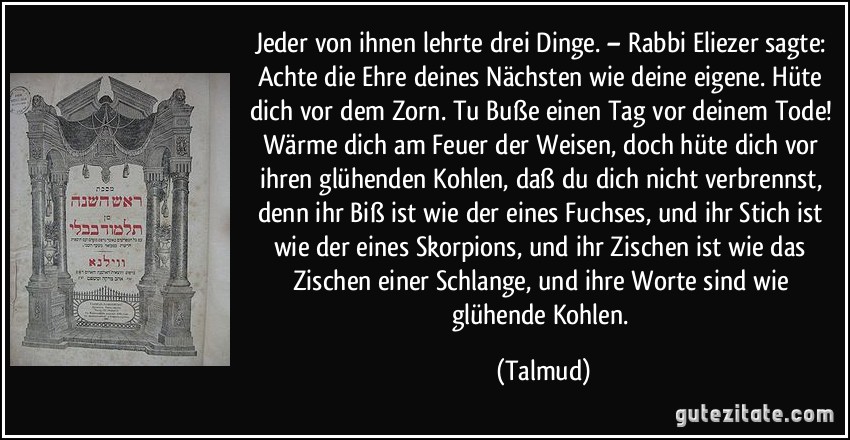 Jeder von ihnen lehrte drei Dinge. – Rabbi Eliezer sagte: Achte die Ehre deines Nächsten wie deine eigene. Hüte dich vor dem Zorn. Tu Buße einen Tag vor deinem Tode! Wärme dich am Feuer der Weisen, doch hüte dich vor ihren glühenden Kohlen, daß du dich nicht verbrennst, denn ihr Biß ist wie der eines Fuchses, und ihr Stich ist wie der eines Skorpions, und ihr Zischen ist wie das Zischen einer Schlange, und ihre Worte sind wie glühende Kohlen. (Talmud)