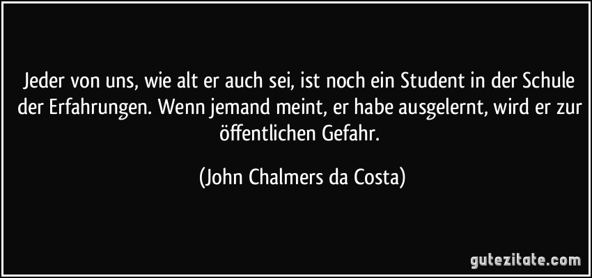 Jeder von uns, wie alt er auch sei, ist noch ein Student in der Schule der Erfahrungen. Wenn jemand meint, er habe ausgelernt, wird er zur öffentlichen Gefahr. (John Chalmers da Costa)