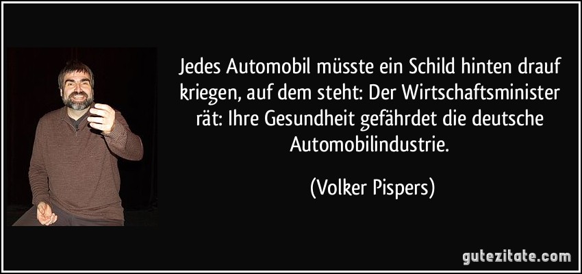 Jedes Automobil müsste ein Schild hinten drauf kriegen, auf dem steht: Der Wirtschaftsminister rät: Ihre Gesundheit gefährdet die deutsche Automobilindustrie. (Volker Pispers)