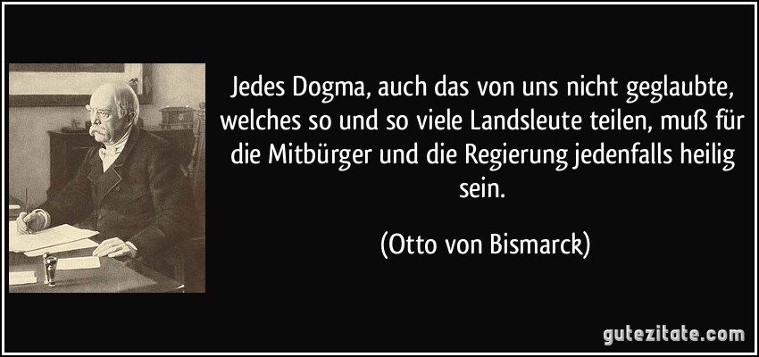 Jedes Dogma, auch das von uns nicht geglaubte, welches so und so viele Landsleute teilen, muß für die Mitbürger und die Regierung jedenfalls heilig sein. (Otto von Bismarck)