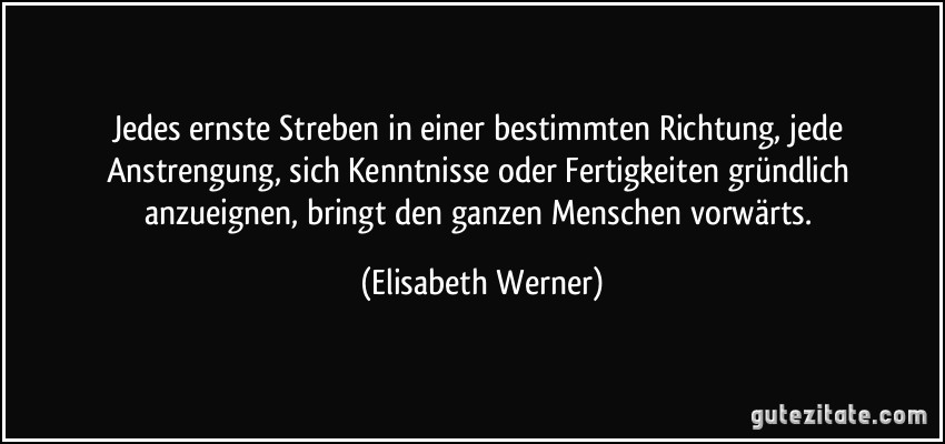 Jedes ernste Streben in einer bestimmten Richtung, jede Anstrengung, sich Kenntnisse oder Fertigkeiten gründlich anzueignen, bringt den ganzen Menschen vorwärts. (Elisabeth Werner)