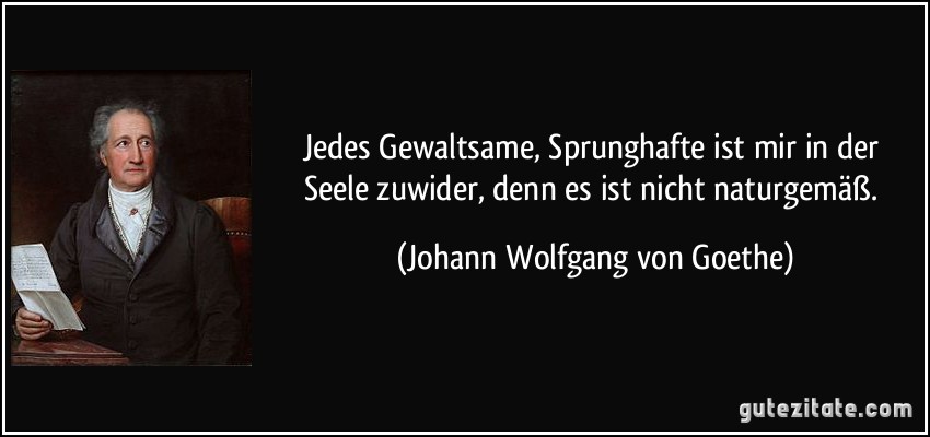 Jedes Gewaltsame, Sprunghafte ist mir in der Seele zuwider, denn es ist nicht naturgemäß. (Johann Wolfgang von Goethe)