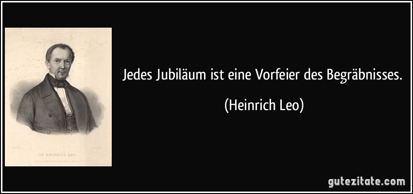 Jedes Jubiläum ist eine Vorfeier des Begräbnisses. (Heinrich Leo)