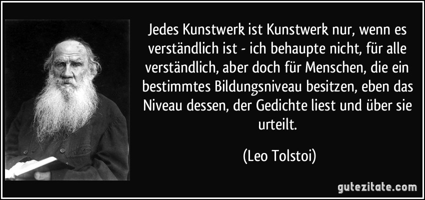 Jedes Kunstwerk ist Kunstwerk nur, wenn es verständlich ist - ich behaupte nicht, für alle verständlich, aber doch für Menschen, die ein bestimmtes Bildungsniveau besitzen, eben das Niveau dessen, der Gedichte liest und über sie urteilt. (Leo Tolstoi)