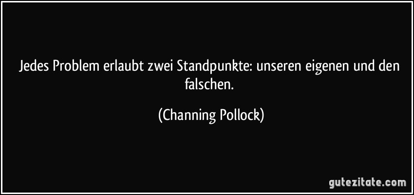 Jedes Problem erlaubt zwei Standpunkte: unseren eigenen und den falschen. (Channing Pollock)