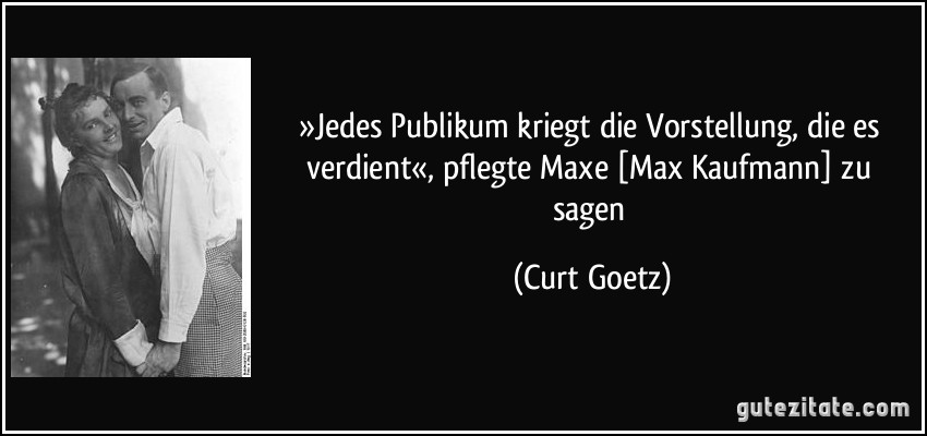 »Jedes Publikum kriegt die Vorstellung, die es verdient«, pflegte Maxe [Max Kaufmann] zu sagen (Curt Goetz)