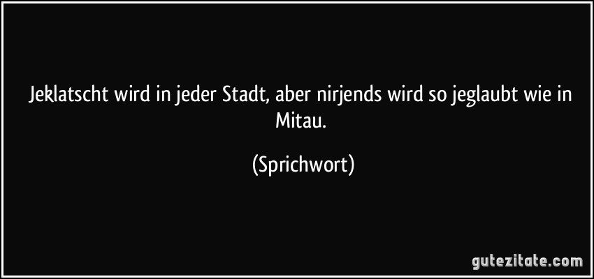 Jeklatscht wird in jeder Stadt, aber nirjends wird so jeglaubt wie in Mitau. (Sprichwort)