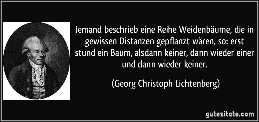 Jemand beschrieb eine Reihe Weidenbäume, die in gewissen Distanzen gepflanzt wären, so: erst stund ein Baum, alsdann keiner, dann wieder einer und dann wieder keiner. (Georg Christoph Lichtenberg)