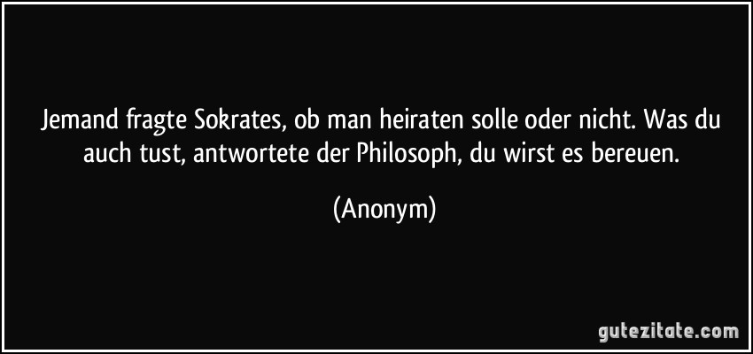 Jemand fragte Sokrates, ob man heiraten solle oder nicht. Was du auch tust, antwortete der Philosoph, du wirst es bereuen. (Anonym)