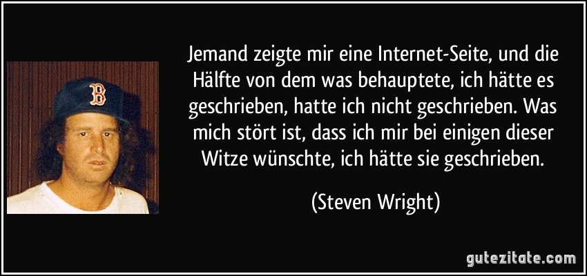 Jemand zeigte mir eine Internet-Seite, und die Hälfte von dem was behauptete, ich hätte es geschrieben, hatte ich nicht geschrieben. Was mich stört ist, dass ich mir bei einigen dieser Witze wünschte, ich hätte sie geschrieben. (Steven Wright)