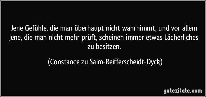 Jene Gefühle, die man überhaupt nicht wahrnimmt, und vor allem jene, die man nicht mehr prüft, scheinen immer etwas Lächerliches zu besitzen. (Constance zu Salm-Reifferscheidt-Dyck)