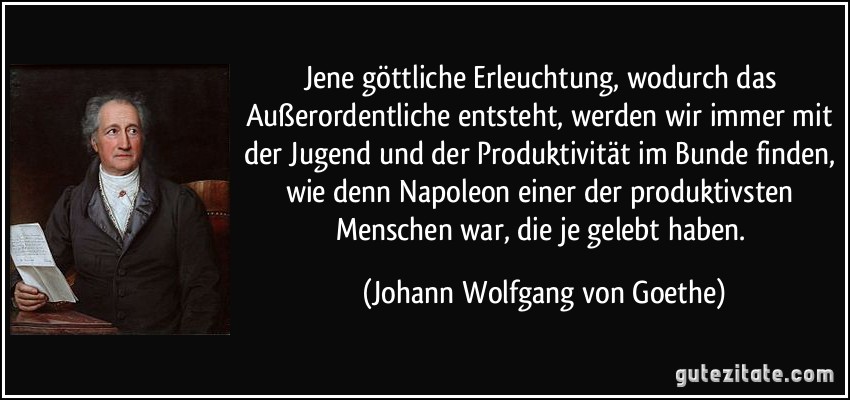 Jene göttliche Erleuchtung, wodurch das Außerordentliche entsteht, werden wir immer mit der Jugend und der Produktivität im Bunde finden, wie denn Napoleon einer der produktivsten Menschen war, die je gelebt haben. (Johann Wolfgang von Goethe)