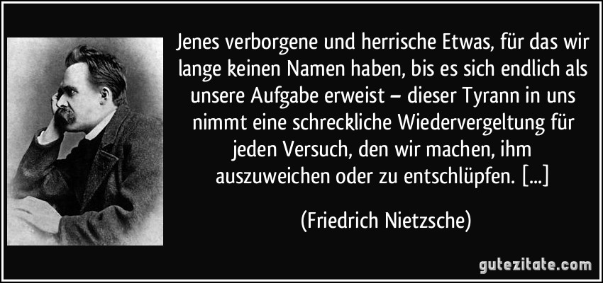 Jenes verborgene und herrische Etwas, für das wir lange keinen Namen haben, bis es sich endlich als unsere Aufgabe erweist – dieser Tyrann in uns nimmt eine schreckliche Wiedervergeltung für jeden Versuch, den wir machen, ihm auszuweichen oder zu entschlüpfen. [...] (Friedrich Nietzsche)