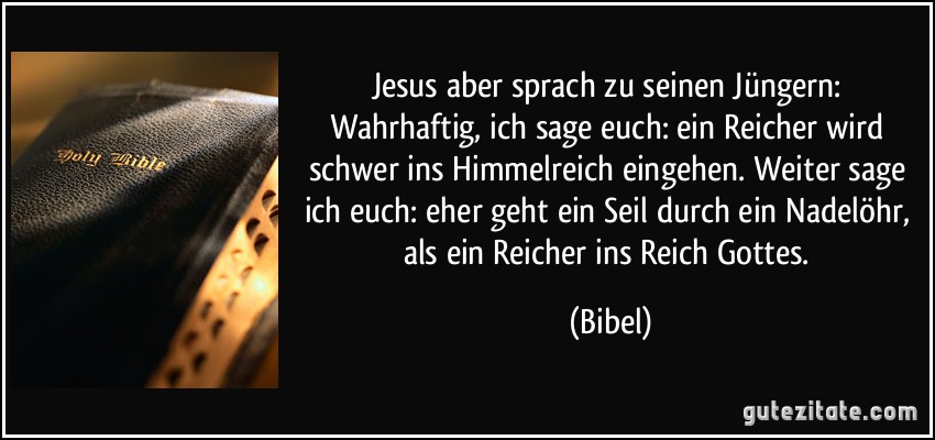 Jesus aber sprach zu seinen Jüngern: Wahrhaftig, ich sage euch: ein Reicher wird schwer ins Himmelreich eingehen. Weiter sage ich euch: eher geht ein Seil durch ein Nadelöhr, als ein Reicher ins Reich Gottes. (Bibel)