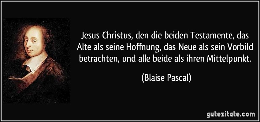 Jesus Christus, den die beiden Testamente, das Alte als seine Hoffnung, das Neue als sein Vorbild betrachten, und alle beide als ihren Mittelpunkt. (Blaise Pascal)