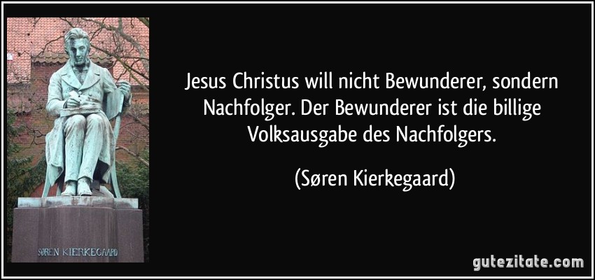 Jesus Christus will nicht Bewunderer, sondern Nachfolger. Der Bewunderer ist die billige Volksausgabe des Nachfolgers. (Søren Kierkegaard)