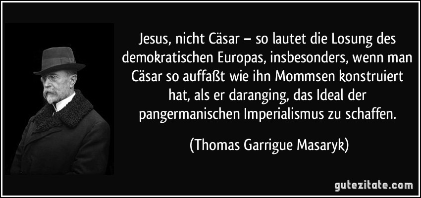 Jesus, nicht Cäsar – so lautet die Losung des demokratischen Europas, insbesonders, wenn man Cäsar so auffaßt wie ihn Mommsen konstruiert hat, als er daranging, das Ideal der pangermanischen Imperialismus zu schaffen. (Thomas Garrigue Masaryk)