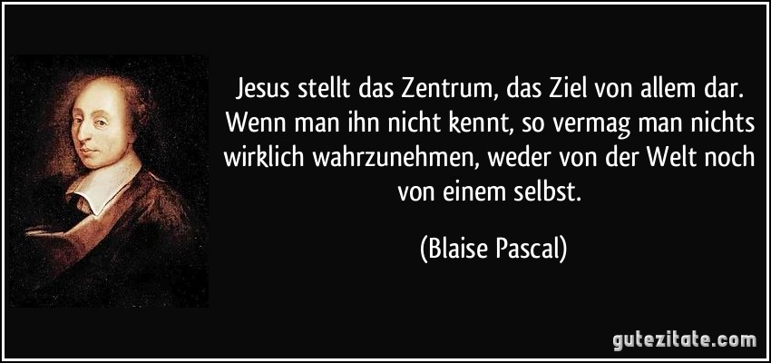 Jesus stellt das Zentrum, das Ziel von allem dar. Wenn man ihn nicht kennt, so vermag man nichts wirklich wahrzunehmen, weder von der Welt noch von einem selbst. (Blaise Pascal)