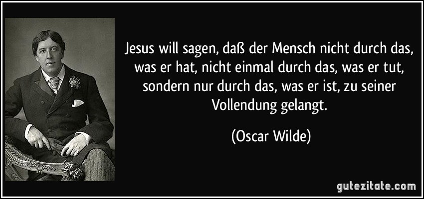 Jesus will sagen, daß der Mensch nicht durch das, was er hat, nicht einmal durch das, was er tut, sondern nur durch das, was er ist, zu seiner Vollendung gelangt. (Oscar Wilde)