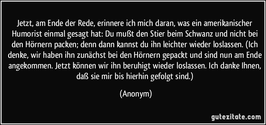 Jetzt, am Ende der Rede, erinnere ich mich daran, was ein amerikanischer Humorist einmal gesagt hat: Du mußt den Stier beim Schwanz und nicht bei den Hörnern packen; denn dann kannst du ihn leichter wieder loslassen. (Ich denke, wir haben ihn zunächst bei den Hörnern gepackt und sind nun am Ende angekommen. Jetzt können wir ihn beruhigt wieder loslassen. Ich danke Ihnen, daß sie mir bis hierhin gefolgt sind.) (Anonym)