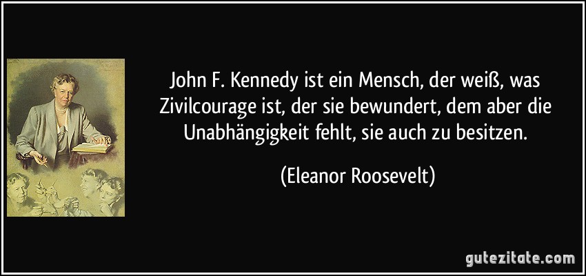 John F. Kennedy ist ein Mensch, der weiß, was Zivilcourage ist, der sie bewundert, dem aber die Unabhängigkeit fehlt, sie auch zu besitzen. (Eleanor Roosevelt)