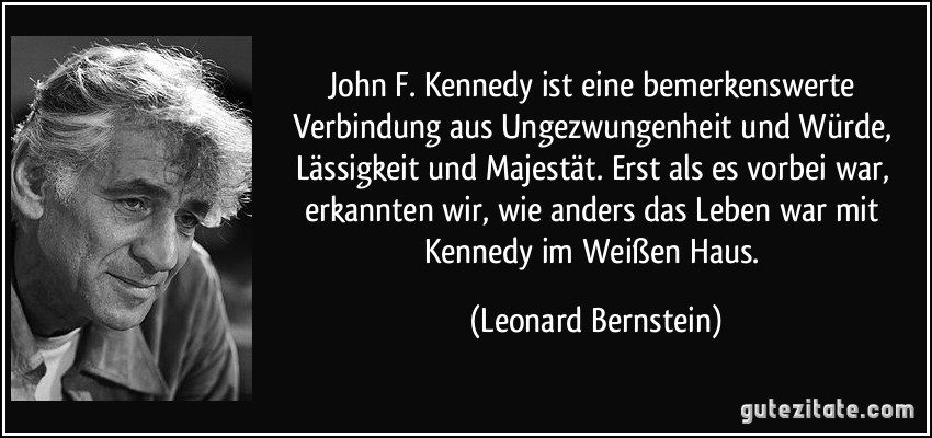 John F. Kennedy ist eine bemerkenswerte Verbindung aus Ungezwungenheit und Würde, Lässigkeit und Majestät. Erst als es vorbei war, erkannten wir, wie anders das Leben war mit Kennedy im Weißen Haus. (Leonard Bernstein)