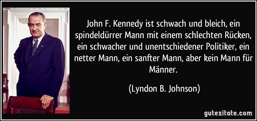 John F. Kennedy ist schwach und bleich, ein spindeldürrer Mann mit einem schlechten Rücken, ein schwacher und unentschiedener Politiker, ein netter Mann, ein sanfter Mann, aber kein Mann für Männer. (Lyndon B. Johnson)