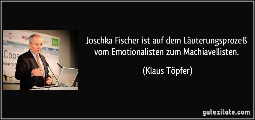 Joschka Fischer ist auf dem Läuterungsprozeß vom Emotionalisten zum Machiavellisten. (Klaus Töpfer)