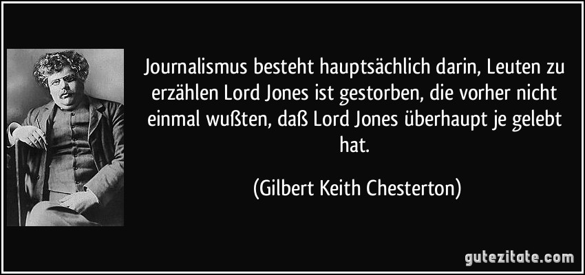 Journalismus besteht hauptsächlich darin, Leuten zu erzählen Lord Jones ist gestorben, die vorher nicht einmal wußten, daß Lord Jones überhaupt je gelebt hat. (Gilbert Keith Chesterton)
