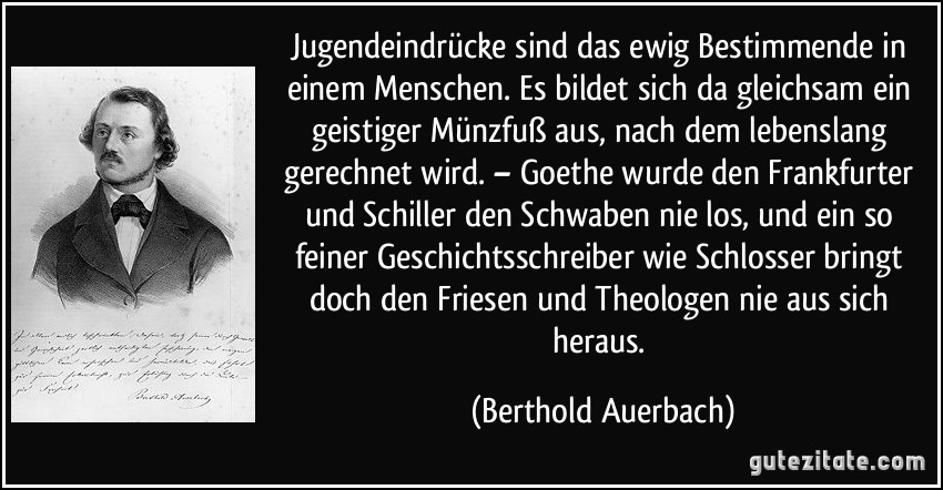 Jugendeindrücke sind das ewig Bestimmende in einem Menschen. Es bildet sich da gleichsam ein geistiger Münzfuß aus, nach dem lebenslang gerechnet wird. – Goethe wurde den Frankfurter und Schiller den Schwaben nie los, und ein so feiner Geschichtsschreiber wie Schlosser bringt doch den Friesen und Theologen nie aus sich heraus. (Berthold Auerbach)
