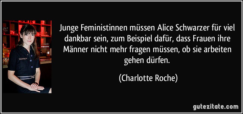 Junge Feministinnen müssen Alice Schwarzer für viel dankbar sein, zum Beispiel dafür, dass Frauen ihre Männer nicht mehr fragen müssen, ob sie arbeiten gehen dürfen. (Charlotte Roche)