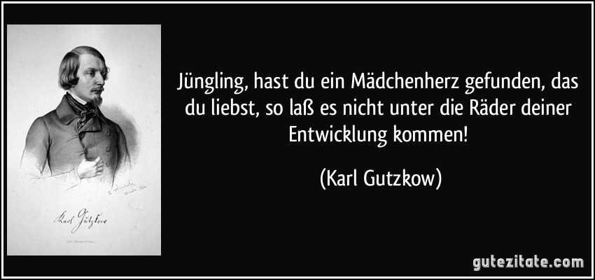 Jüngling, hast du ein Mädchenherz gefunden, das du liebst, so laß es nicht unter die Räder deiner Entwicklung kommen! (Karl Gutzkow)