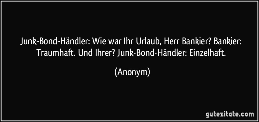 Junk-Bond-Händler: Wie war Ihr Urlaub, Herr Bankier? Bankier: Traumhaft. Und Ihrer? Junk-Bond-Händler: Einzelhaft. (Anonym)