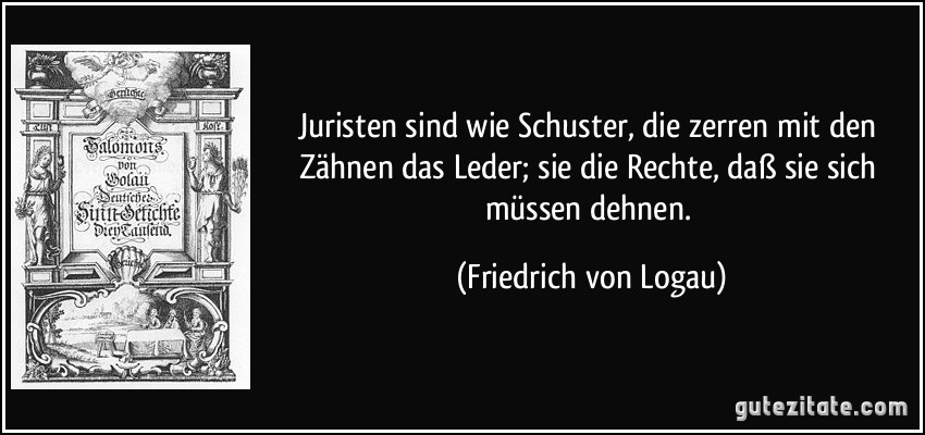 Juristen sind wie Schuster, die zerren mit den Zähnen das Leder; sie die Rechte, daß sie sich müssen dehnen. (Friedrich von Logau)