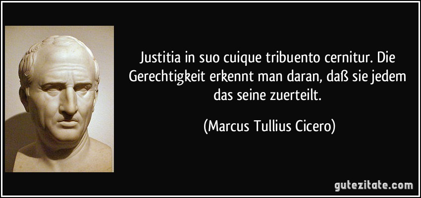 Justitia in suo cuique tribuento cernitur. Die Gerechtigkeit erkennt man daran, daß sie jedem das seine zuerteilt. (Marcus Tullius Cicero)