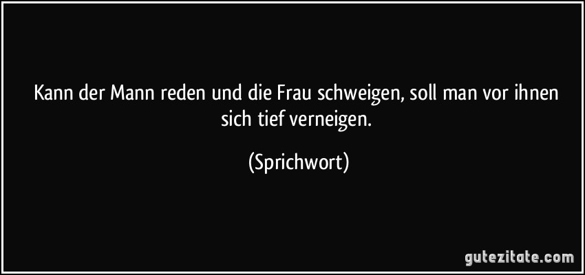 Kann der Mann reden und die Frau schweigen, soll man vor ihnen sich tief verneigen. (Sprichwort)