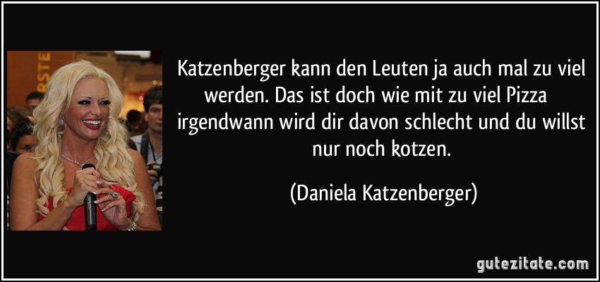 Katzenberger kann den Leuten ja auch mal zu viel werden. Das ist doch wie mit zu viel Pizza  irgendwann wird dir davon schlecht und du willst nur noch kotzen. (Daniela Katzenberger)