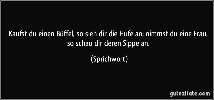 Kaufst du einen Büffel, so sieh dir die Hufe an; nimmst du eine Frau, so schau dir deren Sippe an. (Sprichwort)