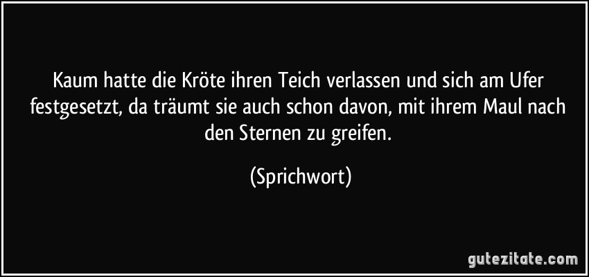 Kaum hatte die Kröte ihren Teich verlassen und sich am Ufer festgesetzt, da träumt sie auch schon davon, mit ihrem Maul nach den Sternen zu greifen. (Sprichwort)