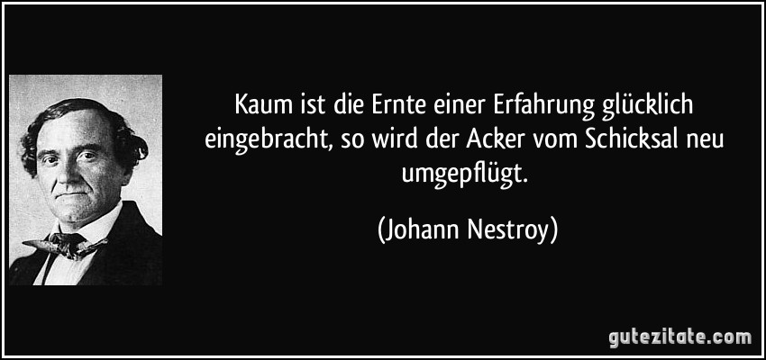 Kaum ist die Ernte einer Erfahrung glücklich eingebracht, so wird der Acker vom Schicksal neu umgepflügt. (Johann Nestroy)