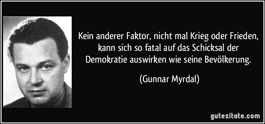 Kein anderer Faktor, nicht mal Krieg oder Frieden, kann sich so fatal auf das Schicksal der Demokratie auswirken wie seine Bevölkerung. (Gunnar Myrdal)