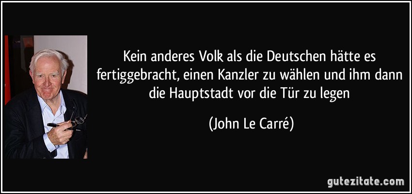 Kein anderes Volk als die Deutschen hätte es fertiggebracht, einen Kanzler zu wählen und ihm dann die Hauptstadt vor die Tür zu legen (John Le Carré)