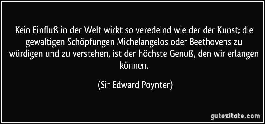 Kein Einfluß in der Welt wirkt so veredelnd wie der der Kunst; die gewaltigen Schöpfungen Michelangelos oder Beethovens zu würdigen und zu verstehen, ist der höchste Genuß, den wir erlangen können. (Sir Edward Poynter)