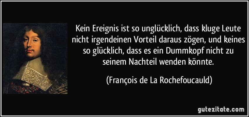 Kein Ereignis ist so unglücklich, dass kluge Leute nicht irgendeinen Vorteil daraus zögen, und keines so glücklich, dass es ein Dummkopf nicht zu seinem Nachteil wenden könnte. (François de La Rochefoucauld)