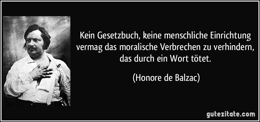 Kein Gesetzbuch, keine menschliche Einrichtung vermag das moralische Verbrechen zu verhindern, das durch ein Wort tötet. (Honore de Balzac)