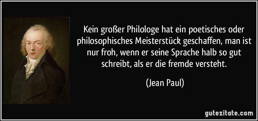 Kein großer Philologe hat ein poetisches oder philosophisches Meisterstück geschaffen, man ist nur froh, wenn er seine Sprache halb so gut schreibt, als er die fremde versteht. (Jean Paul)