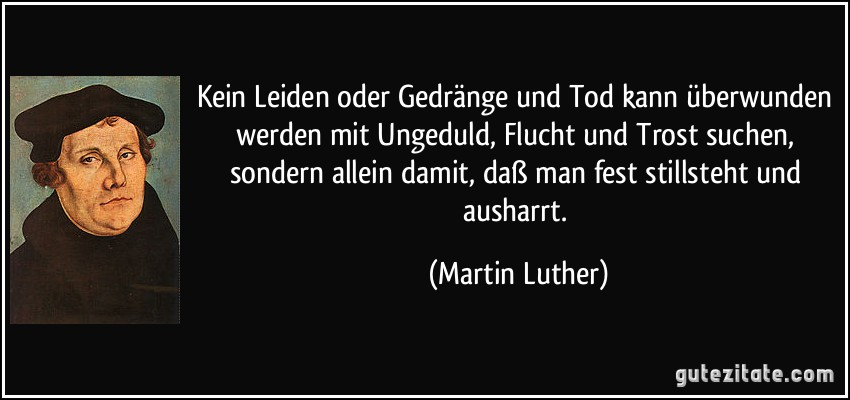 Kein Leiden oder Gedränge und Tod kann überwunden werden mit Ungeduld, Flucht und Trost suchen, sondern allein damit, daß man fest stillsteht und ausharrt. (Martin Luther)