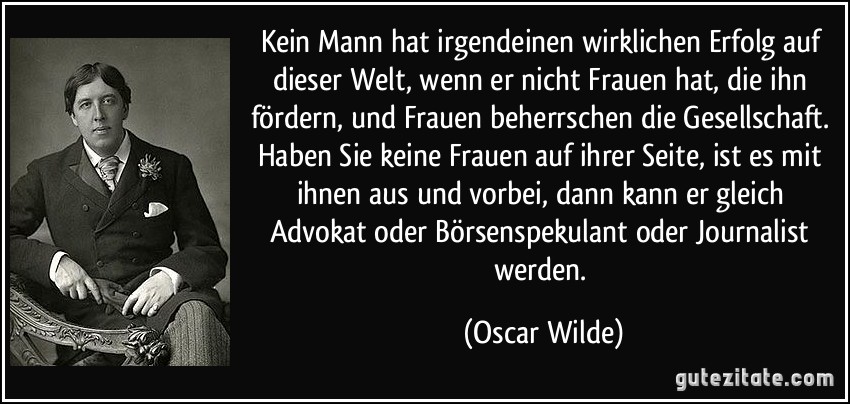 Kein Mann hat irgendeinen wirklichen Erfolg auf dieser Welt, wenn er nicht Frauen hat, die ihn fördern, und Frauen beherrschen die Gesellschaft. Haben Sie keine Frauen auf ihrer Seite, ist es mit ihnen aus und vorbei, dann kann er gleich Advokat oder Börsenspekulant oder Journalist werden. (Oscar Wilde)